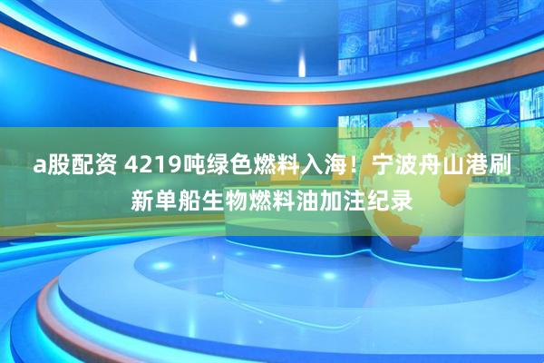 a股配资 4219吨绿色燃料入海！宁波舟山港刷新单船生物燃料油加注纪录
