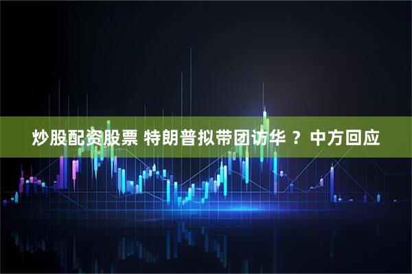 炒股配资股票 特朗普拟带团访华 ？中方回应
