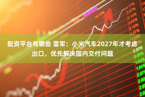 配资平台有哪些 雷军：小米汽车2027年才考虑出口，优先解决国内交付问题