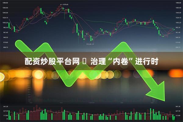 配资炒股平台网 ​治理“内卷”进行时