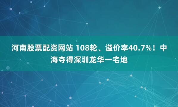 河南股票配资网站 108轮、溢价率40.7%！中海夺得深圳龙华一宅地