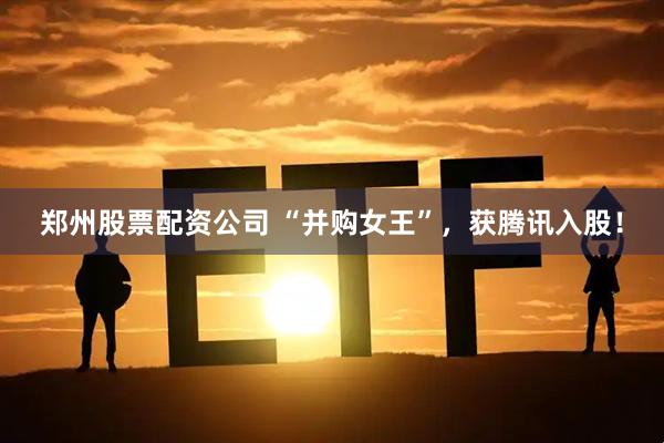 郑州股票配资公司 “并购女王”，获腾讯入股！