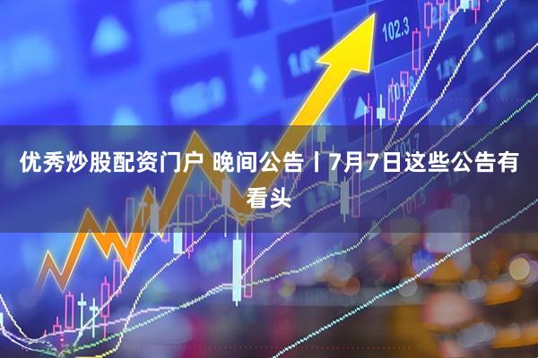 优秀炒股配资门户 晚间公告丨7月7日这些公告有看头