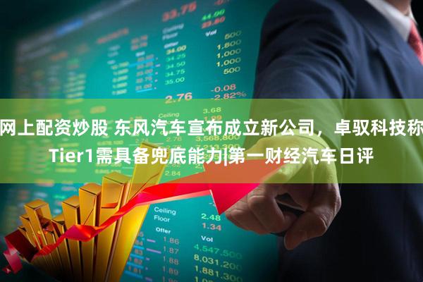 网上配资炒股 东风汽车宣布成立新公司，卓驭科技称Tier1需具备兜底能力|第一财经汽车日评