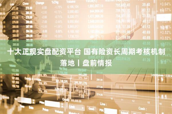 十大正规实盘配资平台 国有险资长周期考核机制落地丨盘前情报