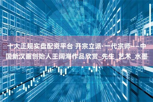 十大正规实盘配资平台 开宗立派·一代宗师——中国新汉画创始人王阔海作品欣赏_先生_艺术_水墨