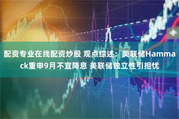 配资专业在线配资炒股 观点综述：美联储Hammack重申9月不宜降息 美联储独立性引担忧