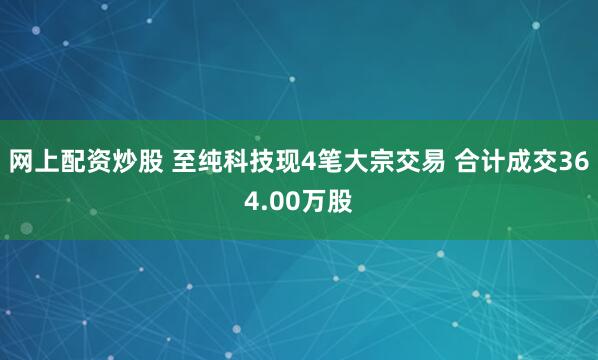 网上配资炒股 至纯科技现4笔大宗交易 合计成交364.00万股