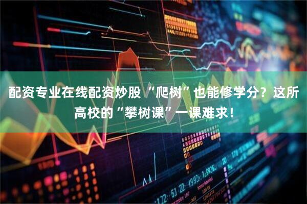 配资专业在线配资炒股 “爬树”也能修学分？这所高校的“攀树课”一课难求！