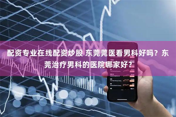 配资专业在线配资炒股 东莞莞医看男科好吗？东莞治疗男科的医院哪家好？