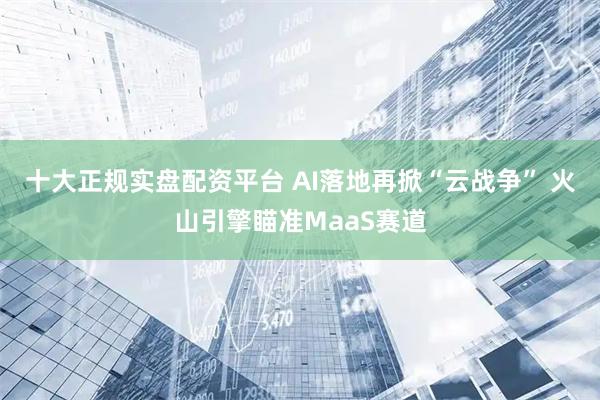 十大正规实盘配资平台 AI落地再掀“云战争” 火山引擎瞄准MaaS赛道