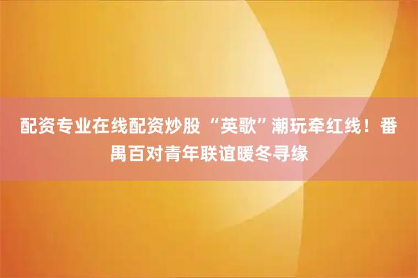 配资专业在线配资炒股 “英歌”潮玩牵红线!番禺百对青年联谊暖冬寻缘