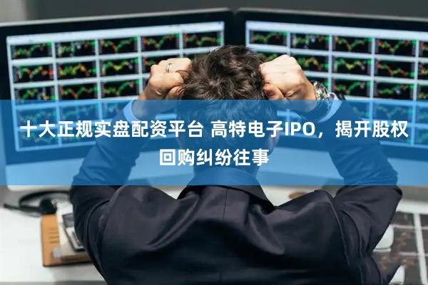 十大正规实盘配资平台 高特电子IPO,揭开股权回购纠纷往事