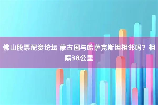 佛山股票配资论坛 蒙古国与哈萨克斯坦相邻吗？相隔38公里
