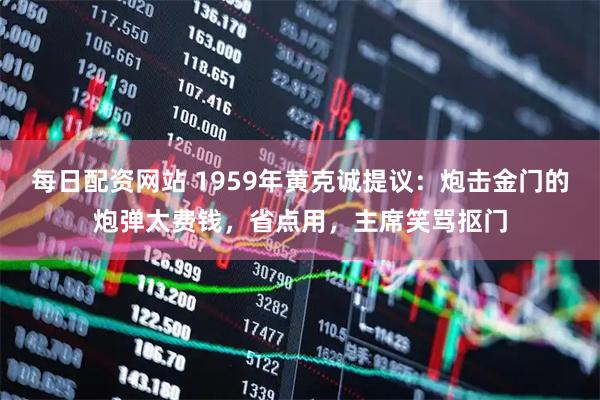 每日配资网站 1959年黄克诚提议：炮击金门的炮弹太费钱，省点用，主席笑骂抠门