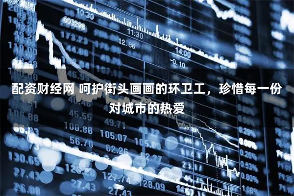 配资财经网 呵护街头画画的环卫工，珍惜每一份对城市的热爱