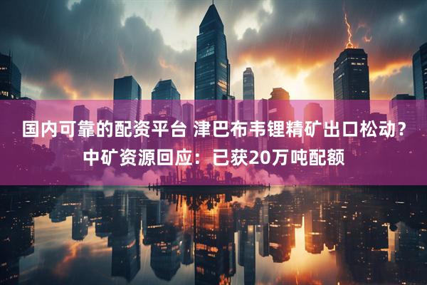 国内可靠的配资平台 津巴布韦锂精矿出口松动？中矿资源回应：已获20万吨配额